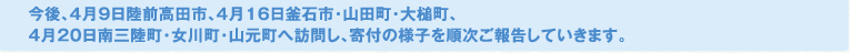 今後、4月9日陸前高田市、4月16日釜石市・山田町・大槌町、4月20日南三陸町・女川町・山元町へ訪問し、寄付の様子を順次ご報告していきます。