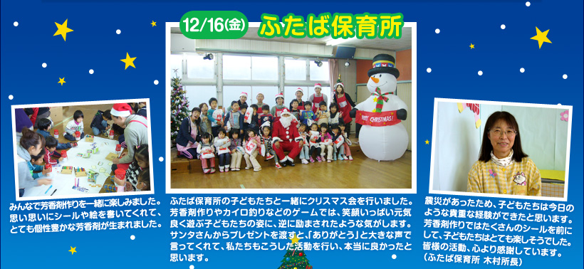 ふたば保育所の子どもたちと一緒にクリスマス会を行いました。芳香剤作りやカイロ釣りなどのゲームでは、笑顔いっぱい元気良く遊ぶ子どもたちの姿に、逆に励まされたような気がします。サンタさんからプレゼントを渡すと、「ありがとう」と大きな声で言ってくれて、私たちもこうした活動を行い、本当に良かったと思います。みんなで芳香剤作りを一緒に楽しみました。思い思いにシールや絵を書いてくれて、とても個性豊かな芳香剤が生まれました。震災があったため、子どもたちは今日のような貴重な経験ができたと思います。芳香剤作りではたくさんのシールを前にして、子どもたちはとても楽しそうでした。皆様の活動、心より感謝しています。（ふたば保育所 木村所長）