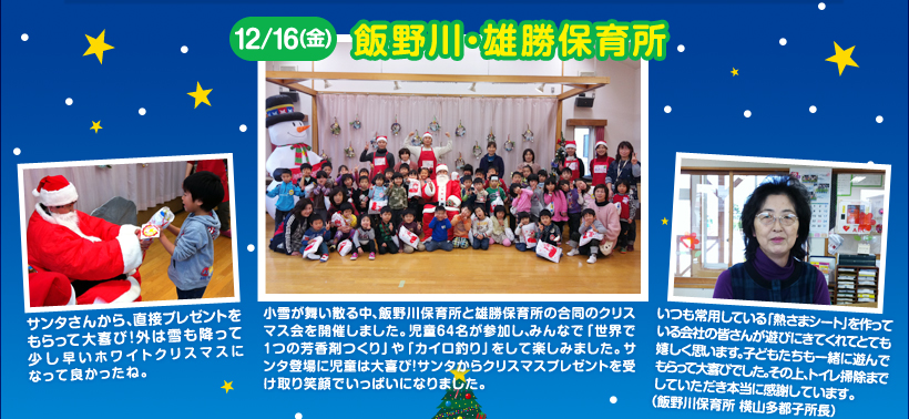小雪が舞い散る中、飯野川保育所と雄勝保育所の合同のクリスマス会を開催しました。児童64名が参加し、みんなで「世界で1つの芳香剤つくり」や「カイロ釣り」をして楽しみました。サンタ登場に児童は大喜び！サンタからクリスマスプレゼントを受け取り笑顔でいっぱいになりました。サンタさんから、直接プレゼントをもらって大喜び！外は雪も降って少し早いホワイトクリスマスになって良かったね。いつも常用している「熱さまシート」を作っている会社の皆さんが遊びにきてくれてとても嬉しく思います。子どもたちも一緒に遊んでもらって大喜びでした。その上、トイレ掃除までしていただき本当に感謝しています。（飯野川保育所 横山多都子所長）