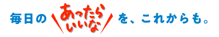 毎日の “あったらいいな” を、これからも。