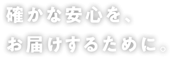 確かな安心を、お届けするために。