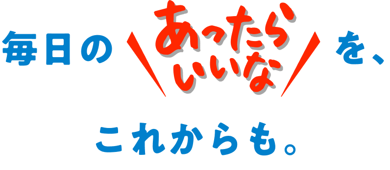 毎日のあったらいいなを、これからも。