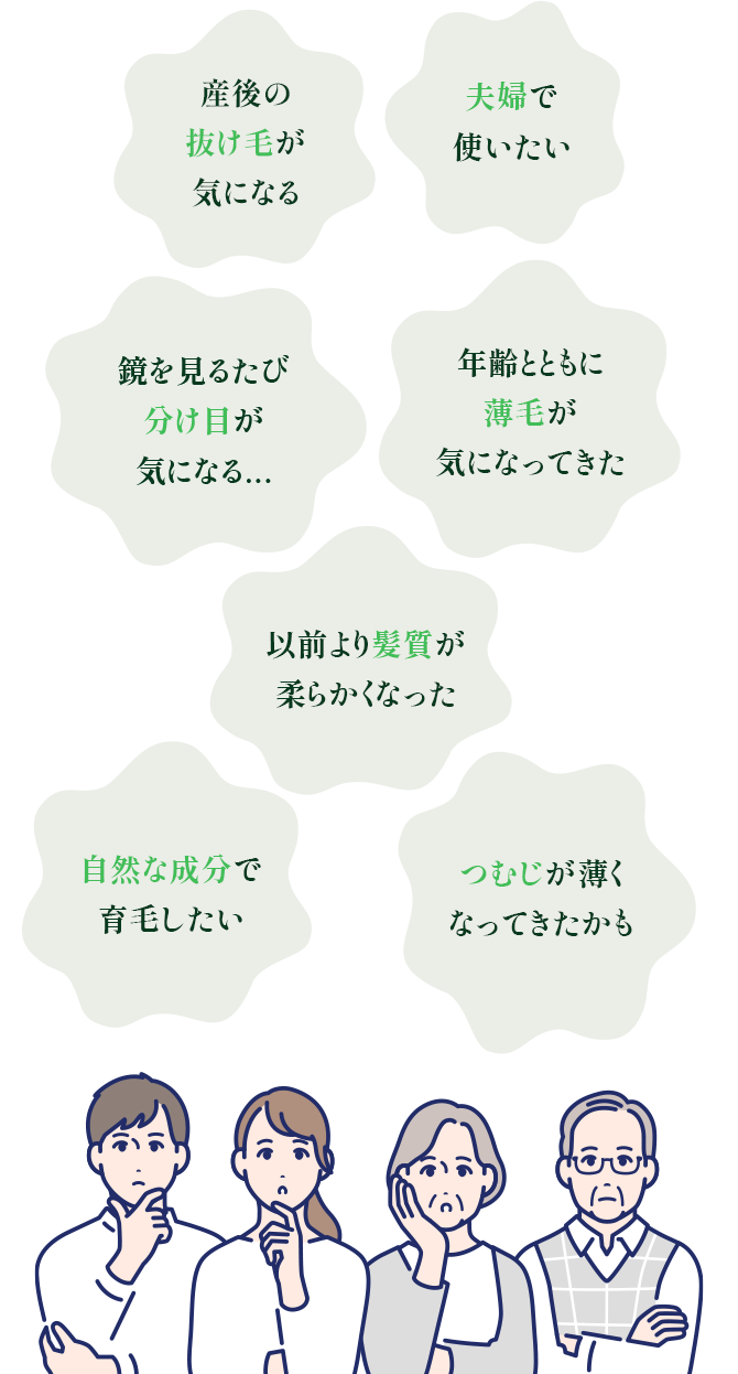 年齢とともに薄毛が気になってきた、鏡を見るたび分け目が気になる...、産後の抜け毛が気になる、以前より髪質が柔らかくなった、夫婦で使いたい、自然な成分で育毛したい、つむじが薄くなってきたかも