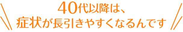 40代以降は、 症状が長引きやすくなるんです
