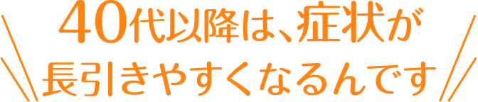 40代以降は、 症状が長引きやすくなるんです