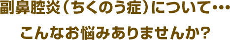 副鼻腔炎（ちくのう症）について・・・ こんなお悩みありませんか？