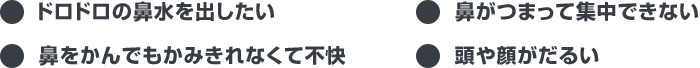 ●ドロドロの鼻水を出したい ●鼻がつまって集中できない ●鼻をかんでもかみきれなくて不快 ●頭や顔がだるい