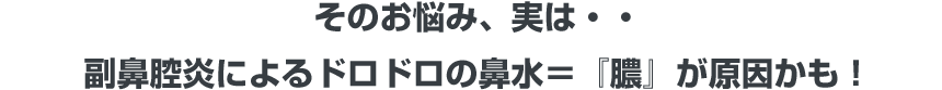 そのお悩み、実は・・ 副鼻腔炎によるドロドロの鼻水＝『膿』が原因かも！