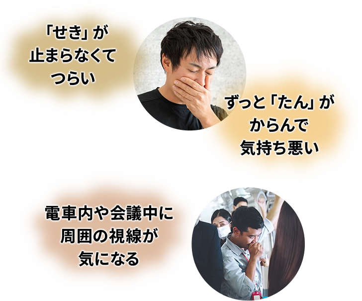咳（せき）が止まらなくてつらい・ずっと痰（たん）がからんで気持ち悪い・電車内や会議中に周囲の視線が気になる