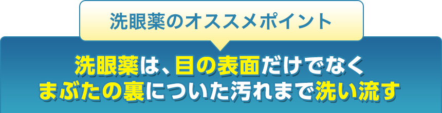 洗眼薬のオススメポイント洗眼薬は、目の表面だけでなくまぶたの裏についた汚れまで洗い流す