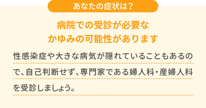 あなたの症状は？【病院での受診が必要なかゆみの可能性があります】性感染症や大きな病気が隠れていることもあるので、自己判断せず、専門家である婦人科・産婦人科を受診しましょう。