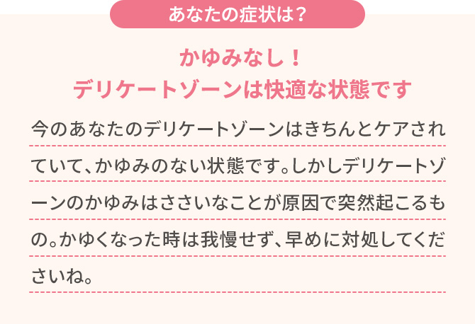 あなたの症状は？【かゆみなし！デリケートゾーンは快適な状態です】今のあなたのデリケートゾーンはきちんとケアされていて、かゆみのない状態です。しかしデリケートゾーンのかゆみはささいなことが原因で突然起こるもの。かゆくなった時は我慢せず、早めに対処してくださいね。