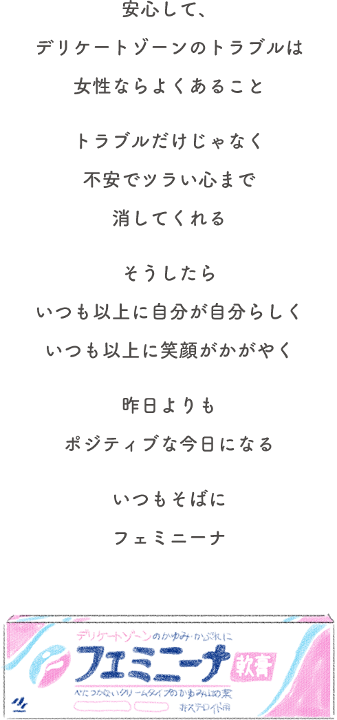 安心して、デリケートゾーンのトラブルは女性ならよくあること。トラブルだけじゃなく不安でツラい心まで消してくれる。そうしたら、いつも以上に自分が自分らしく、いつも以上に笑顔がかがやく。昨日よりもポジティブな今日になる。いつもそばに、フェミニーナ