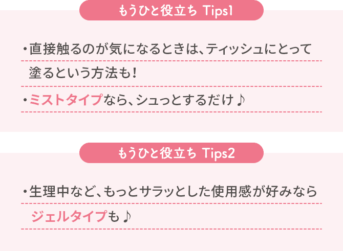 [もうひと役立ち Tips1]・直接触るのが気になるときは、ティッシュにとって塗るという方法も！フェミニーナにはミストタイプも♪・ミストタイプなら、シュっとするだけ♪　[もうひと役立ち Tips2]・生理中など、もっとサラッとした使用感が好みならジェルタイプも♪
