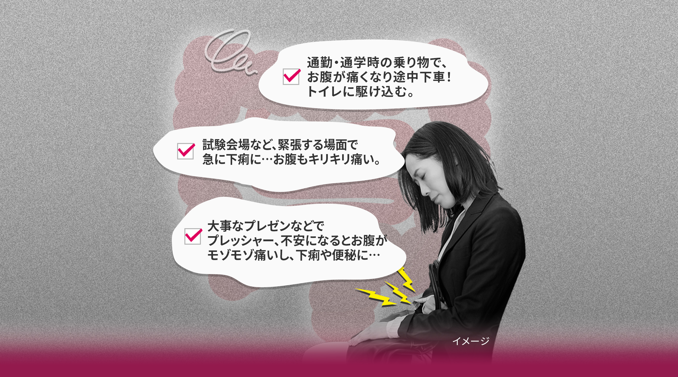 通勤・通学時の乗り物で、 お腹が痛くなり途中下車！ トイレに駆け込む。 試験会場など、緊張する場面で 急に下痢に…お腹もキリキリ痛い。 大事なプレゼンなどで プレッシャー、不安になるとお腹が モゾモゾ痛いし、下痢や便秘に…