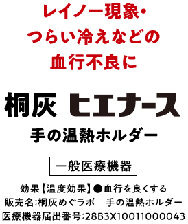 レイノー現象・つらい冷えなどの血行不良に 桐灰ヒエナース 手の温熱ホルダー 一般医療機器 効果【温度効果】●血行を良くする 販売名：桐灰めぐラボ 手の温熱ホルダー 医療機器届出番号：28B3X10011000043