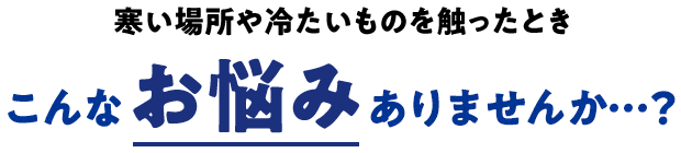 寒い場所や冷たいものを触ったときこんなお悩みありませんか・・・？
