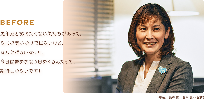 BEFORE：更年期と認めたくない気持ちがあって。なにが悪いわけではないけど、なんかだるいなって。今日は夢がかなう日がくるんだって、期待しかないです！【神奈川県在住 会社員（46歳）】