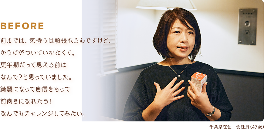 BEFORE：前までは、気持ちは頑張れるんですけど、からだがついていかなくて。更年期だって思える前はなんで？と思っていました。綺麗になって自信をもって前向きになれたら！なんでもチャレンジしてみたい。【千葉県在住 会社員（47歳）】