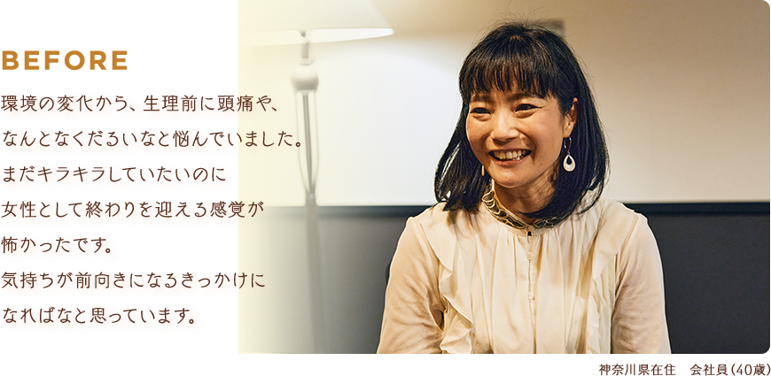 BEFORE：環境の変化から、生理前に頭痛や、なんとなくだるいなと悩んでいました。まだキラキラしていたいのに女性として終わりを迎える感覚が怖かったです。気持ちが前向きになるきっかけになればなと思っています。【神奈川県在住 会社員（40歳）】