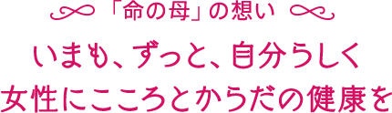 「命の母」の想い いまも、ずっと、自分らしく女性にこころとからだの健康を
