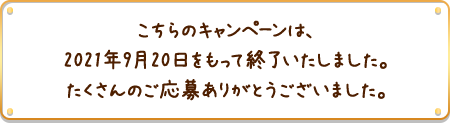 こちらのキャンペーンは、2021年9月20日をもって終了いたしました。たくさんのご応募ありがとうございました。