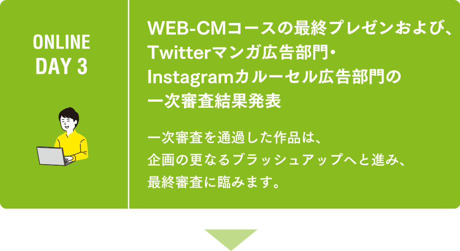 ONLINE DAY 3 WEB-CMコースの最終プレゼンおよび、Twitterマンガ広告部門・Instagramカルーセル広告部門の一次審査結果発表 一次審査を通過した作品は、企画の更なるブラッシュアップへと進み、最終審査に臨みます。