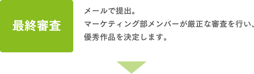 最終審査 メールで提出。マーケティング部メンバーが厳正な審査を行い、優秀作品を決定します。