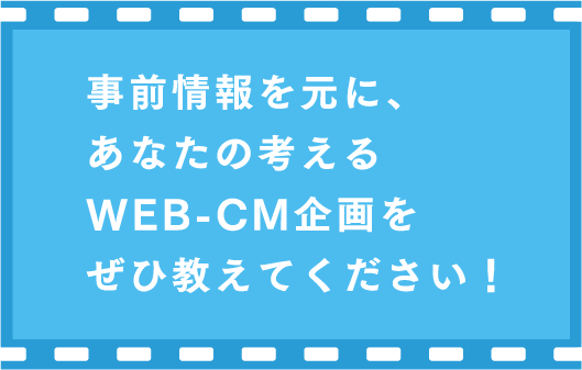 事前情報を元に、あなたの考えるWEB-CM企画をぜひ教えてください！