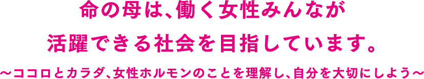 命の母は、働く女性みんなが活躍できる社会を目指しています。～ココロとカラダ、女性ホルモンのことを理解し、自分を大切にしよう～