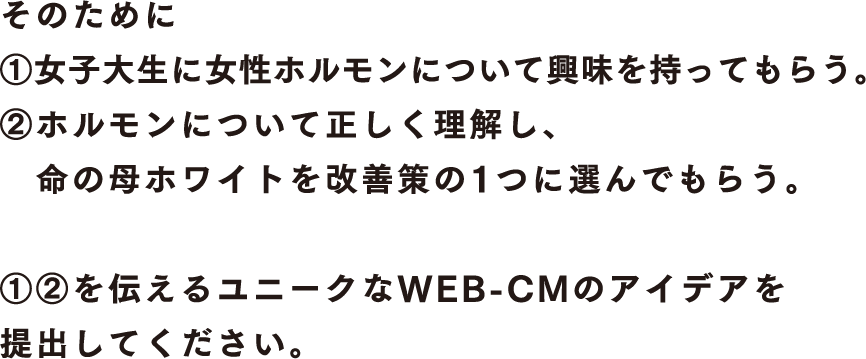 そのために①女子大生に女性ホルモンについて興味を持ってもらう。②ホルモンについて正しく理解し、命の母ホワイトを改善策の1つに選んでもらう。 ①②を伝えるユニークなWEB-CMのアウデアを提出してください。