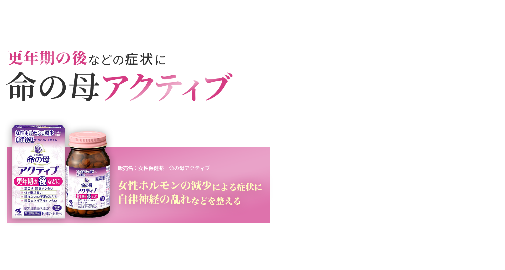 更年期の後などの症状に 命の母アクティブ 55歳頃からの腰痛•肩こり•重だるさに 第3類医薬品 販売名：女性保健薬　命の母アクティブ 更年期障害、血の道症、月経不順、冷え症及びそれらに随伴する 次の諸症状：月経痛、腰痛、頭痛、のぼせ、肩こり、めまい、動悸、息切れ、手足のしびれ、こしけ、血色不良、便秘、むくみ