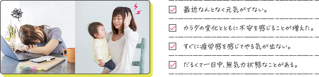 □最近なんとなく元気がでない。□カラダの変化とともに不安を感じることが増えた。□すぐに疲労感を感じてやる気が出ない。□だるくて一日中無気力状態なことがある。