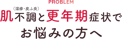 PROBLEM 肌不調（湿疹・皮ふ炎）と更年期症状でお悩みの方へ