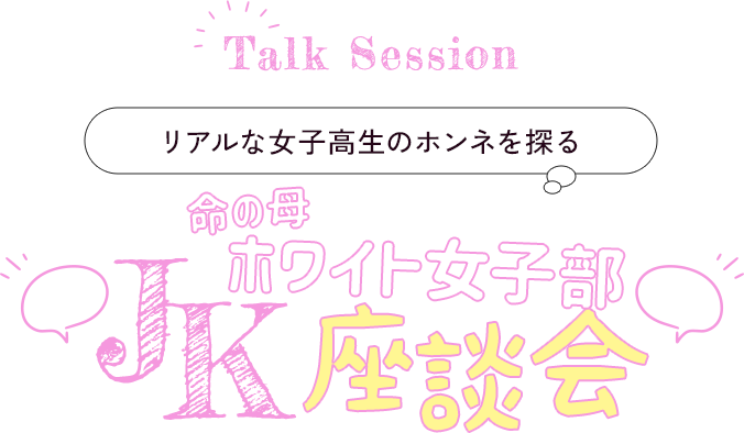Talk Session リアルな女子高生のホンネを探る　命の母ホワイト女子部JK座談会