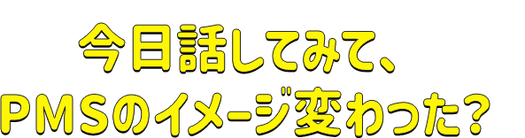 今日話してみて、PMSのイメージ変わった?