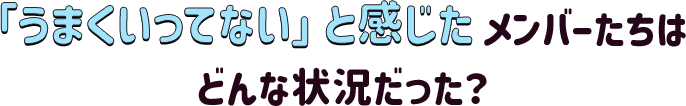 「うまくいってない」と感じたメンバーたちはどんな状況だった？