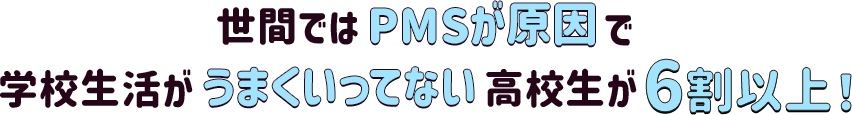 世間ではPMSが原因で学校生活がうまくいってない高校生が6割以上！