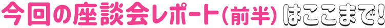 今回の座談会レポート（前半）はここまで！