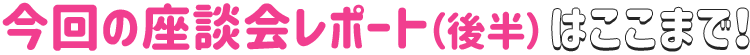 今回の座談会レポート(後半)はここまで!