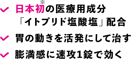 日本初の医療用成分「イトプリド塩酸塩」配合, 胃の動きを活発にして治す, 膨満感に速攻1錠で効く