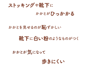 ストッキングや靴下にかかとがひっかかる / かかとを見せるのが恥ずかしい / 靴下に白い粉のようなものがつく / かかとが気になって歩きにくい