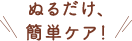 貼るだけ、ぬるだけ簡単ケア！