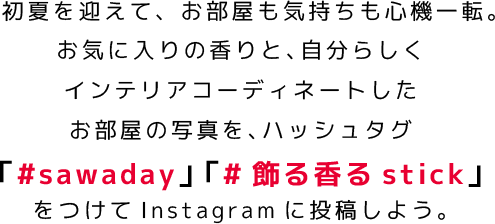 初夏を迎えて、お部屋も気持ちも心機一転。インテリアコーディネートしたお部屋の写真を、ハッシュタグ「#sawaday」 「#飾る香るstick」をつけてInstagramに投稿しよう。