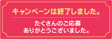キャンペーンは終了しました。たくさんのご応募ありがとうございました。