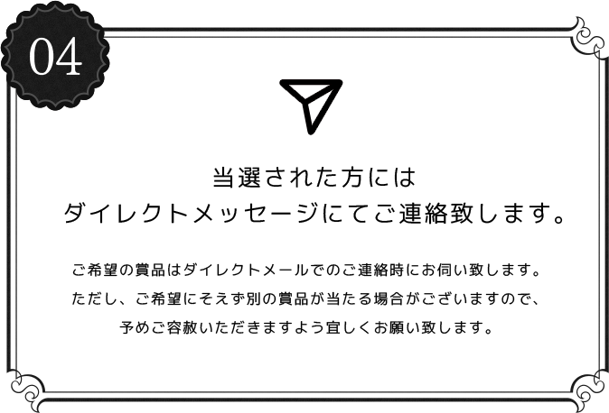 04 当選された方にはダイレクトメッセージにてご連絡致します。ご希望の賞品はダイレクトメールでのご連絡時にお伺い致します。ただし、ご希望にそえず別の賞品が当たる場合がございますので、予めご容赦いただきますよう宜しくお願い致します。