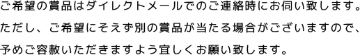 ご希望の賞品はダイレクトメールでのご連絡時にお伺い致します。ただし、ご希望にそえず別の賞品が当たる場合がございますので、予めご容赦いただきますよう宜しくお願い致します。