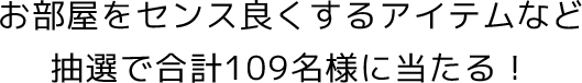お部屋をセンス良くするアイテムなど抽選で合計109名様に当たる！