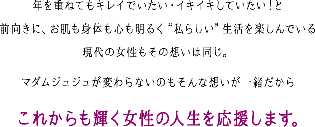 年を重ねてもキレイでいたい・イキイキしていたい！と前向きに、お肌も身体も心も明るく“私らしい”生活を楽しんでいる現代の女性もその想いは同じ。マダムジュジュが変わらないのもそんな想いが一緒だから これからも輝く女性の人生を応援します。