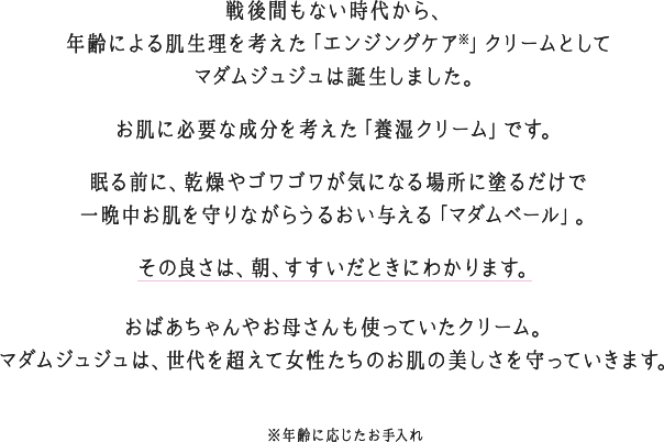 戦後間もない時代から、年齢による肌生理を考えた「エンジングケア※」クリームとしてマダムジュジュは誕生しました。お肌に必要な成分を考えた「養湿クリーム」です。眠る前に、乾燥やゴワゴワが気になる場所に塗るだけで一晩中お肌を守りながらうるおい与える「マダムベール」。その良さは、朝、すすいだときにわかります。おばあちゃんやお母さんも使っていたクリーム。マダムジュジュは、世代を超えて女性たちのお肌の美しさを守っていきます。